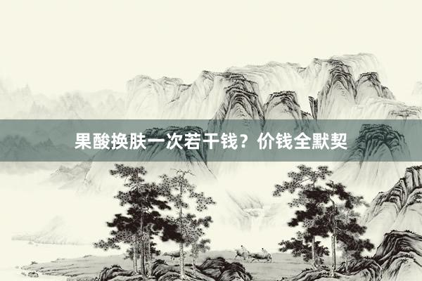 果酸换肤一次若干钱？价钱全默契