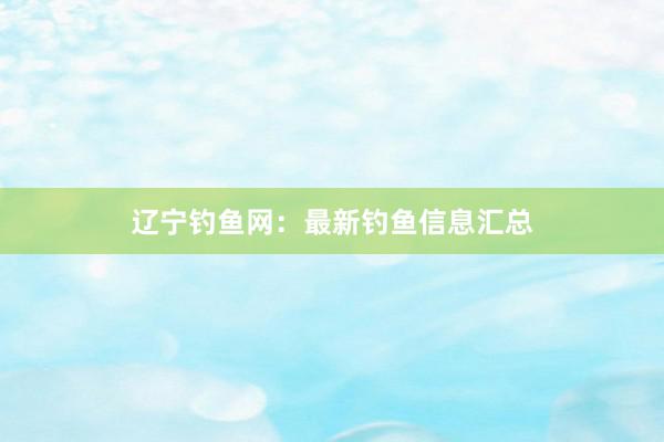 辽宁钓鱼网：最新钓鱼信息汇总
